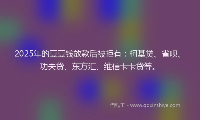2025年的豆豆钱放款后被拒有：柯基贷、省呗、功夫贷、东方汇、维信卡卡贷等。
