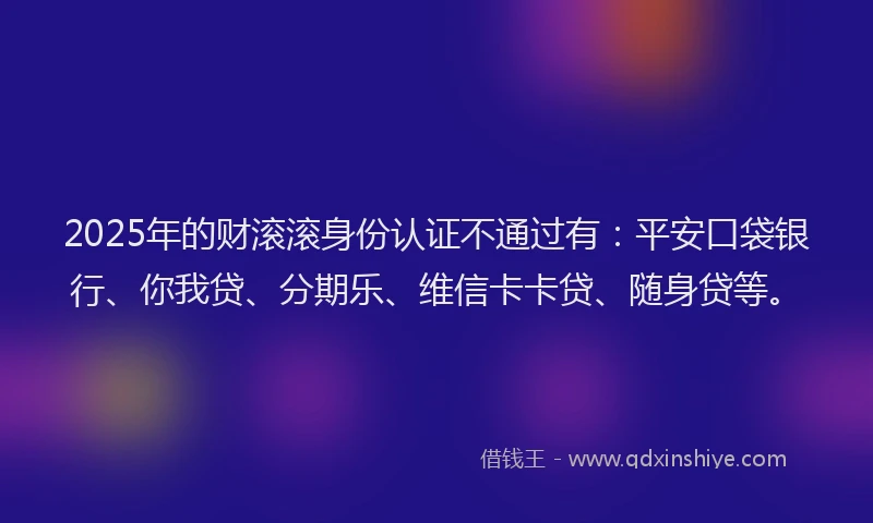 2025年的财滚滚身份认证不通过有：平安口袋银行、你我贷、分期乐、维信卡卡贷、随身贷等。