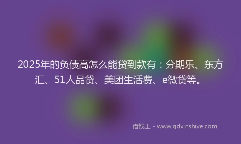 2025年的负债高怎么能贷到款有：分期乐、东方汇、51人品贷、美团生活费、e微贷等。