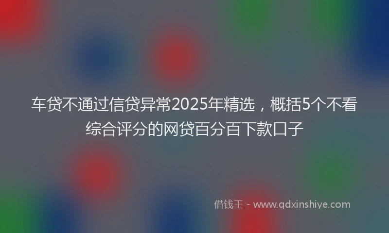 车贷不通过信贷异常2025年精选，概括5个不看综合评分的网贷百分百下款口子