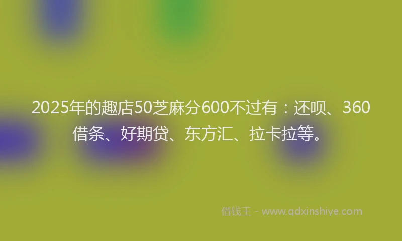 2025年的趣店50芝麻分600不过有：还呗、360借条、好期贷、东方汇、拉卡拉等。