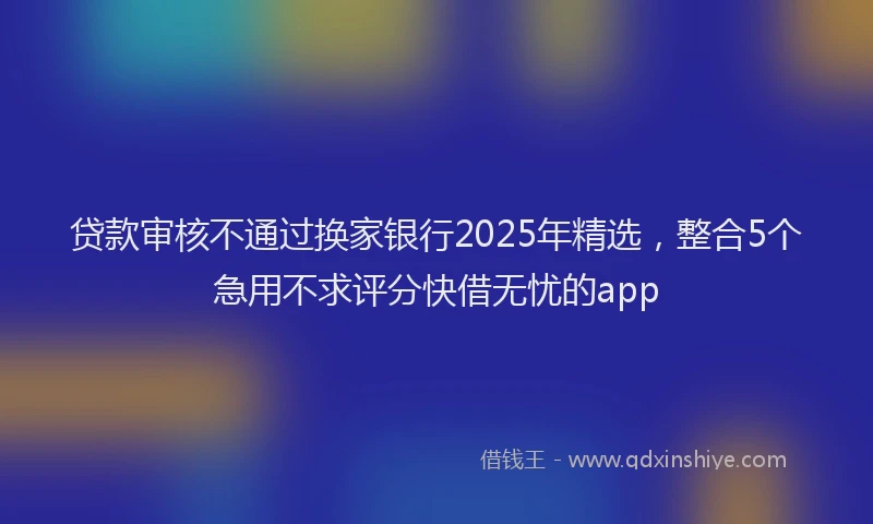 贷款审核不通过换家银行2025年精选，整合5个急用不求评分快借无忧的app