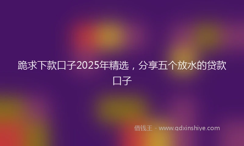 跪求下款口子2025年精选，分享五个放水的贷款口子