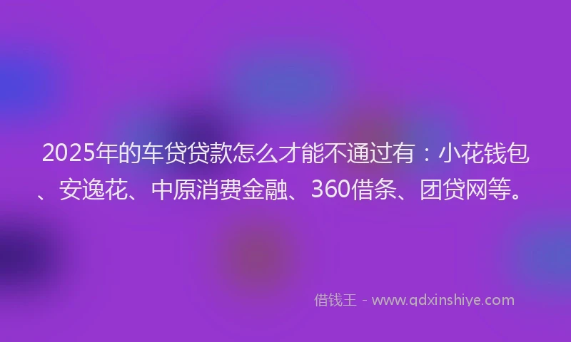 2025年的车贷贷款怎么才能不通过有：小花钱包、安逸花、中原消费金融、360借条、团贷网等。