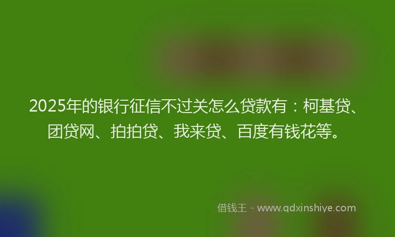 2025年的银行征信不过关怎么贷款有：柯基贷、团贷网、拍拍贷、我来贷、百度有钱花等。