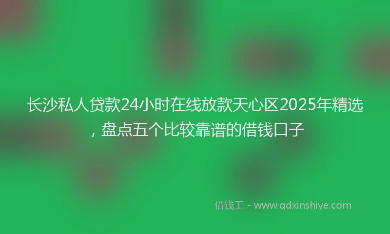 长沙私人贷款24小时在线放款天心区2025年精选，盘点五个比较靠谱的借钱口子