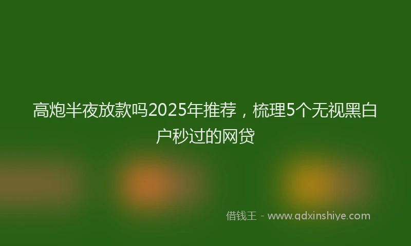高炮半夜放款吗2025年推荐，梳理5个无视黑白户秒过的网贷