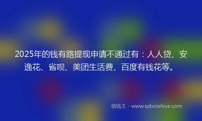2025年的钱有路提现申请不通过有：人人贷、安逸花、省呗、美团生活费、百度有钱花等。