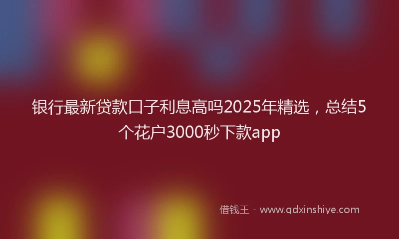 银行最新贷款口子利息高吗2025年精选，总结5个花户3000秒下款app