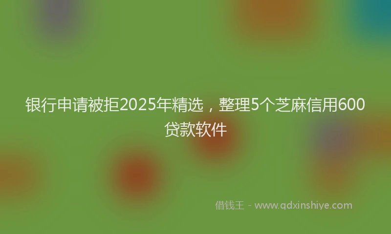 银行申请被拒2025年精选，整理5个芝麻信用600贷款软件