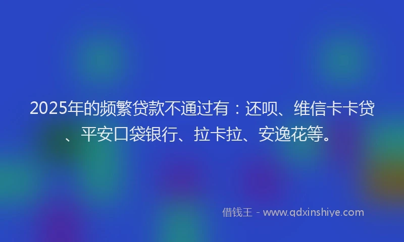 2025年的频繁贷款不通过有：还呗、维信卡卡贷、平安口袋银行、拉卡拉、安逸花等。