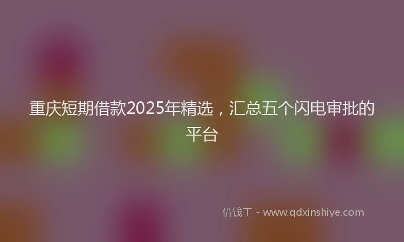 重庆短期借款2025年精选，汇总五个闪电审批的平台