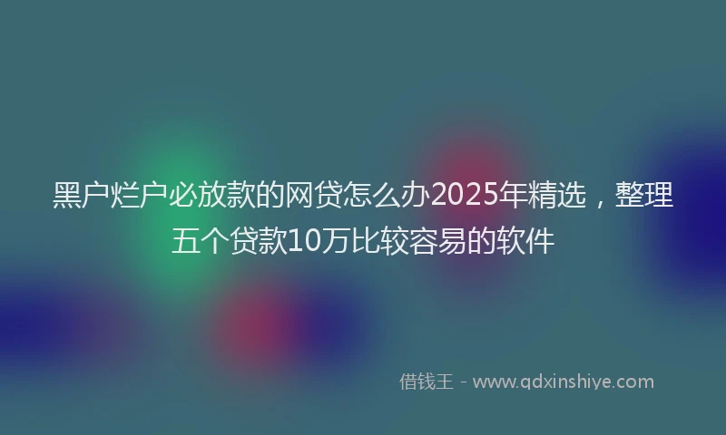 黑户烂户必放款的网贷怎么办2025年精选，整理五个贷款10万比较容易的软件