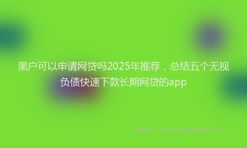 黑户可以申请网贷吗2025年推荐，总结五个无视负债快速下款长期网贷的app