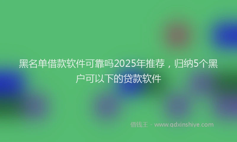 黑名单借款软件可靠吗2025年推荐，归纳5个黑户可以下的贷款软件