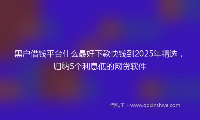 黑户借钱平台什么最好下款快钱到2025年精选，归纳5个利息低的网贷软件
