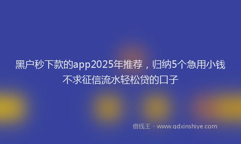 黑户秒下款的app2025年推荐，归纳5个急用小钱不求征信流水轻松贷的口子