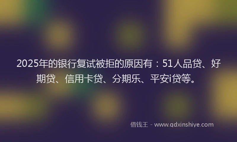 2025年的银行复试被拒的原因有：51人品贷、好期贷、信用卡贷、分期乐、平安i贷等。