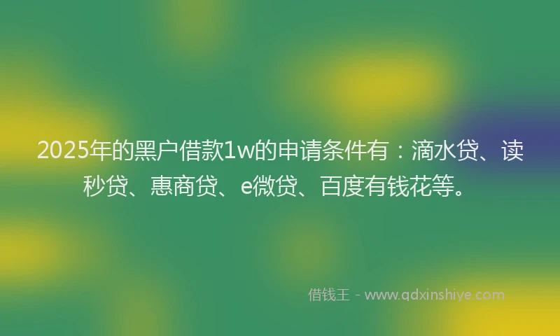 2025年的黑户借款1w的申请条件有：滴水贷、读秒贷、惠商贷、e微贷、百度有钱花等。