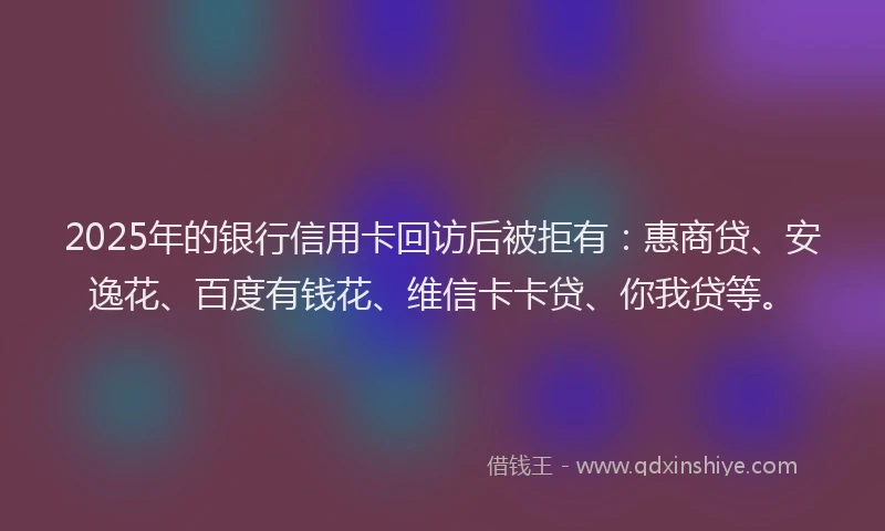 2025年的银行信用卡回访后被拒有：惠商贷、安逸花、百度有钱花、维信卡卡贷、你我贷等。