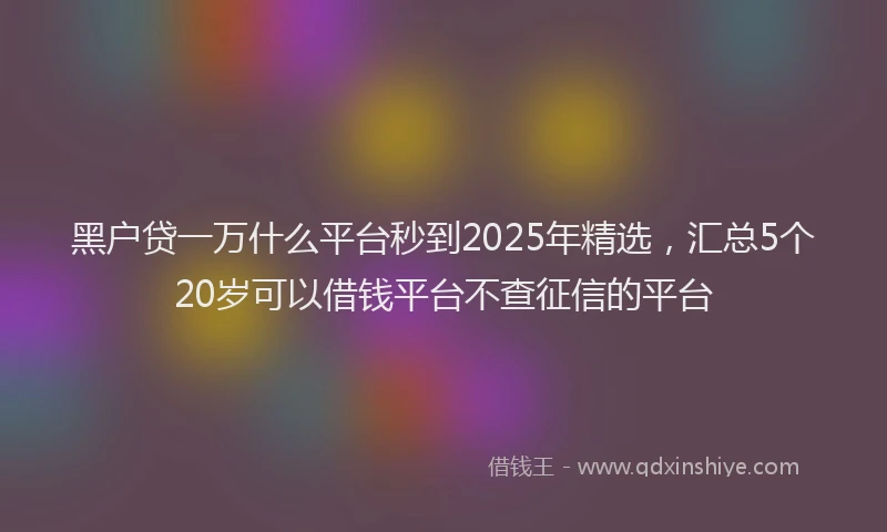 黑户贷一万什么平台秒到2025年精选，汇总5个20岁可以借钱平台不查征信的平台