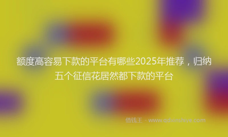 额度高容易下款的平台有哪些2025年推荐，归纳五个征信花居然都下款的平台