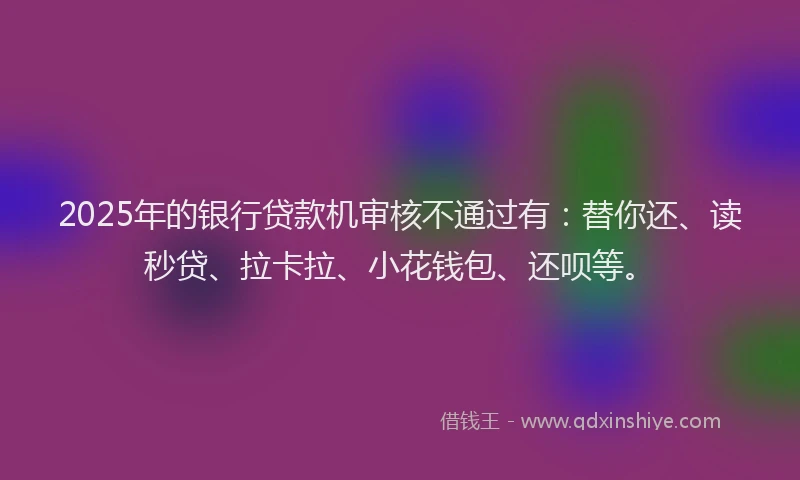 2025年的银行贷款机审核不通过有：替你还、读秒贷、拉卡拉、小花钱包、还呗等。