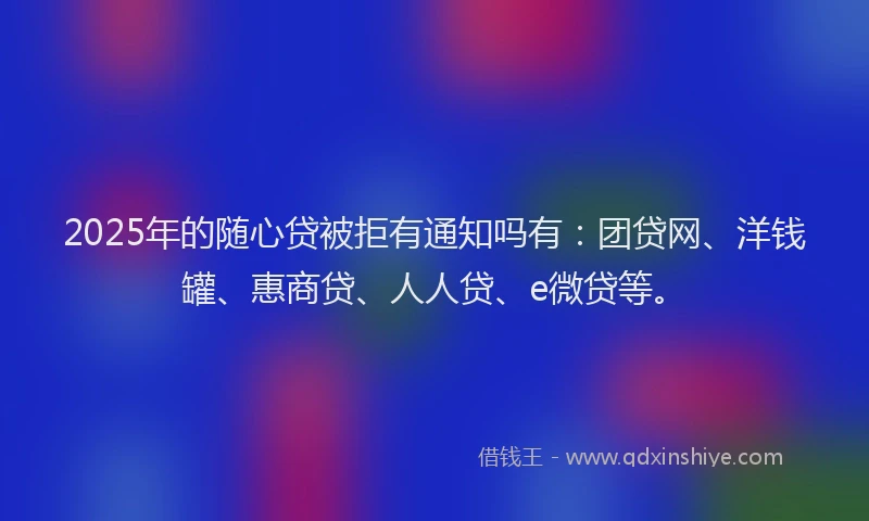 2025年的随心贷被拒有通知吗有：团贷网、洋钱罐、惠商贷、人人贷、e微贷等。