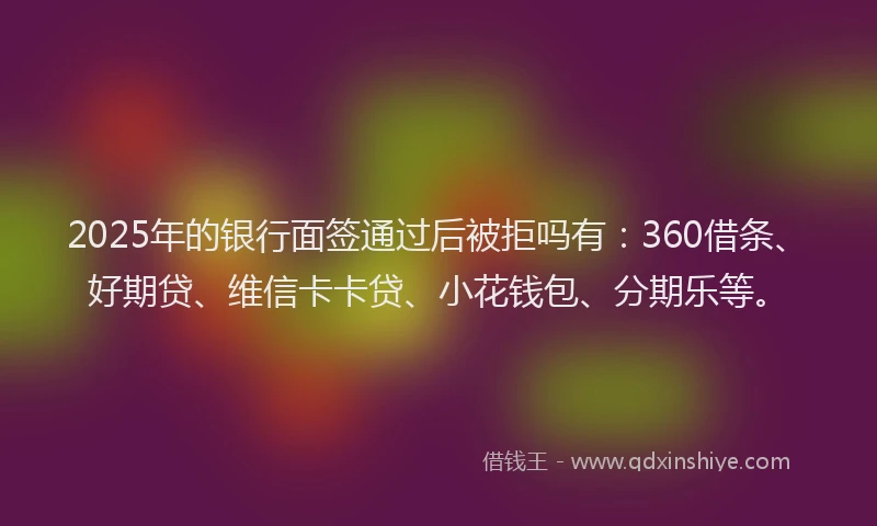 2025年的银行面签通过后被拒吗有：360借条、好期贷、维信卡卡贷、小花钱包、分期乐等。