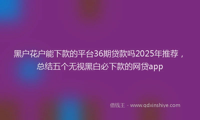 黑户花户能下款的平台36期贷款吗2025年推荐，总结五个无视黑白必下款的网贷app