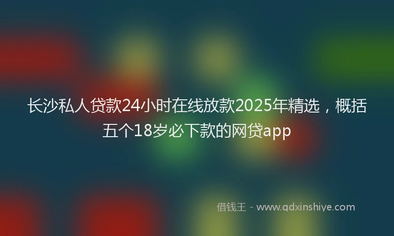 长沙私人贷款24小时在线放款2025年精选，概括五个18岁必下款的网贷app