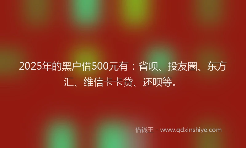 2025年的黑户借500元有：省呗、投友圈、东方汇、维信卡卡贷、还呗等。