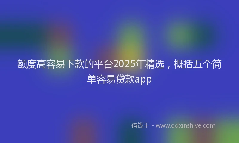 额度高容易下款的平台2025年精选，概括五个简单容易贷款app