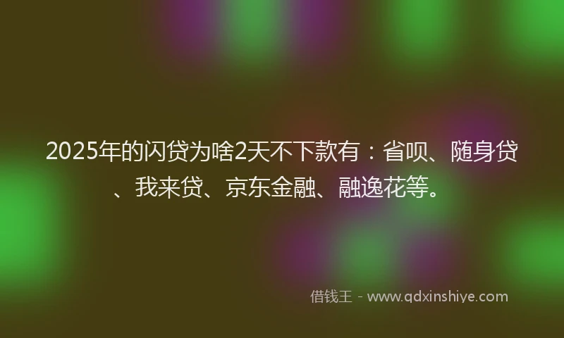 2025年的闪贷为啥2天不下款有：省呗、随身贷、我来贷、京东金融、融逸花等。