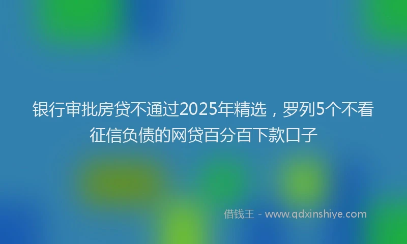 银行审批房贷不通过2025年精选，罗列5个不看征信负债的网贷百分百下款口子