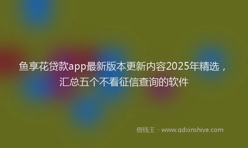 鱼享花贷款app最新版本更新内容2025年精选，汇总五个不看征信查询的软件