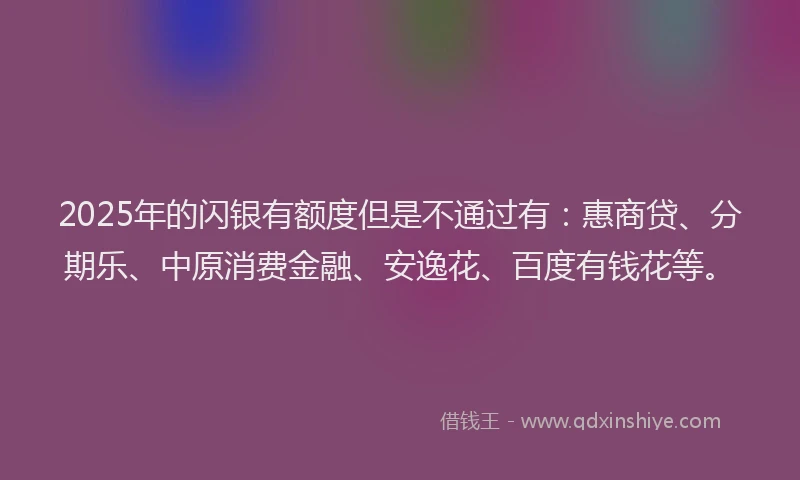 2025年的闪银有额度但是不通过有：惠商贷、分期乐、中原消费金融、安逸花、百度有钱花等。