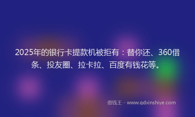 2025年的银行卡提款机被拒有：替你还、360借条、投友圈、拉卡拉、百度有钱花等。