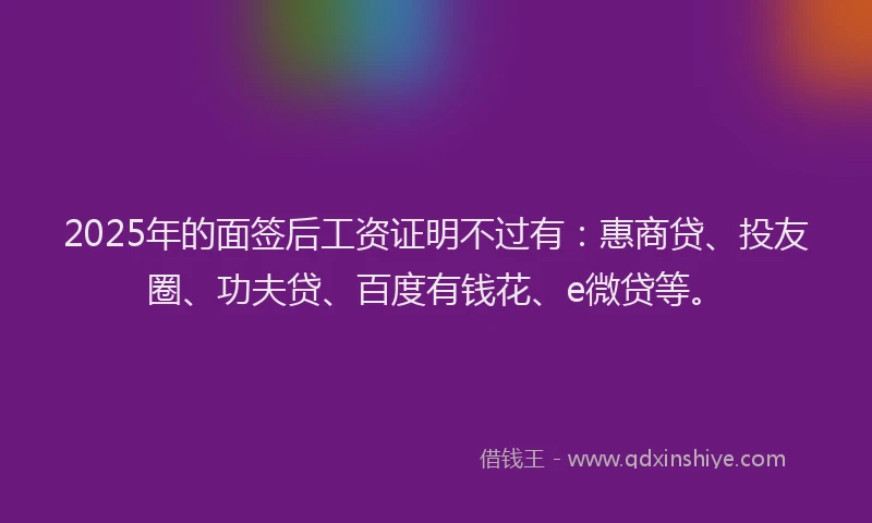 2025年的面签后工资证明不过有：惠商贷、投友圈、功夫贷、百度有钱花、e微贷等。