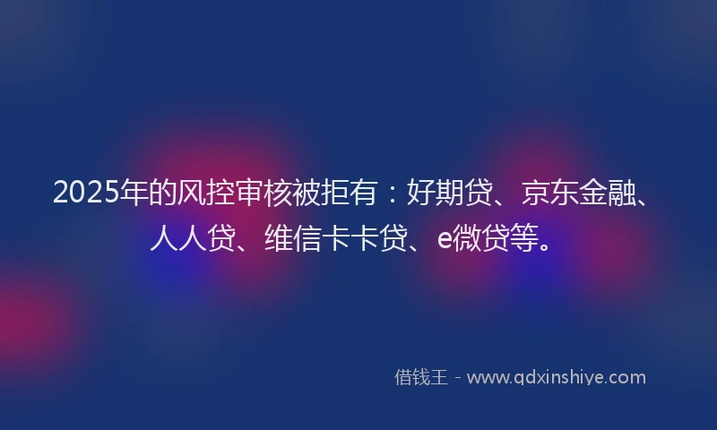 2025年的风控审核被拒有：好期贷、京东金融、人人贷、维信卡卡贷、e微贷等。