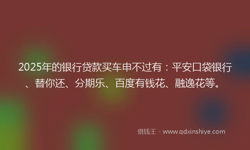 2025年的银行贷款买车申不过有：平安口袋银行、替你还、分期乐、百度有钱花、融逸花等。