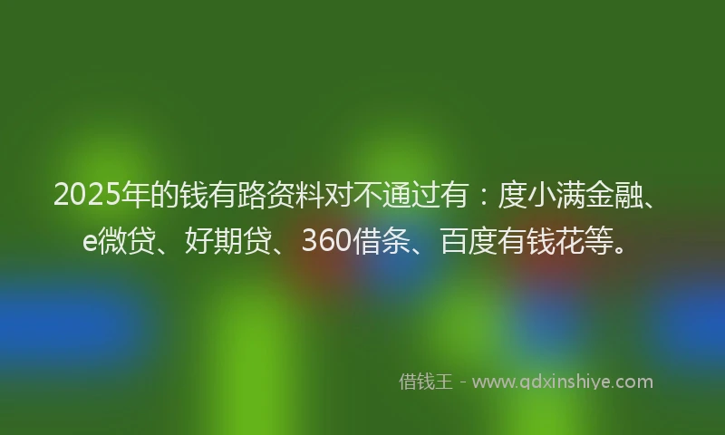 2025年的钱有路资料对不通过有：度小满金融、e微贷、好期贷、360借条、百度有钱花等。