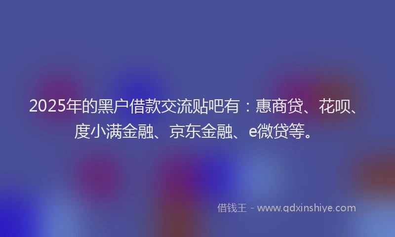 2025年的黑户借款交流贴吧有：惠商贷、花呗、度小满金融、京东金融、e微贷等。