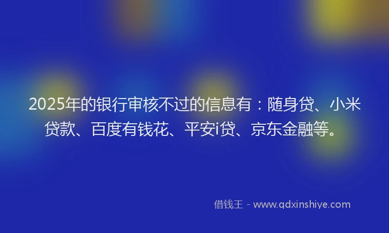 2025年的银行审核不过的信息有：随身贷、小米贷款、百度有钱花、平安i贷、京东金融等。