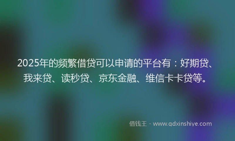 2025年的频繁借贷可以申请的平台有：好期贷、我来贷、读秒贷、京东金融、维信卡卡贷等。