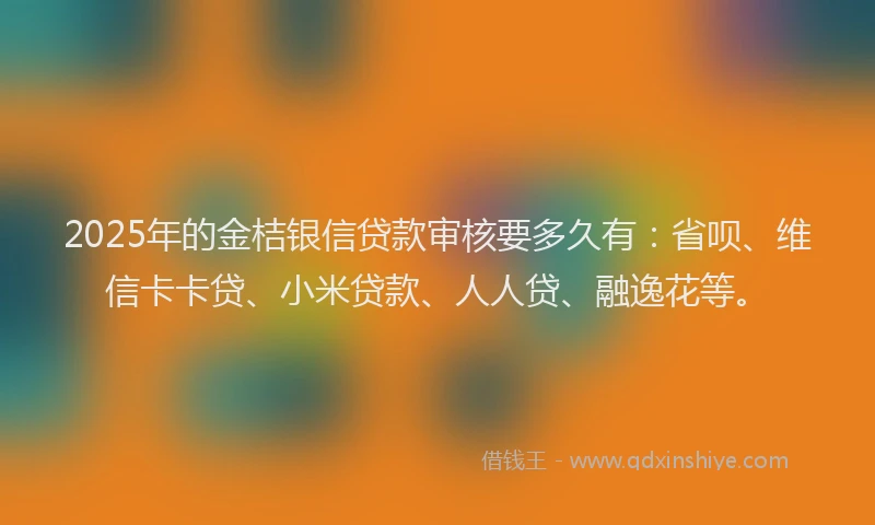 2025年的金桔银信贷款审核要多久有：省呗、维信卡卡贷、小米贷款、人人贷、融逸花等。