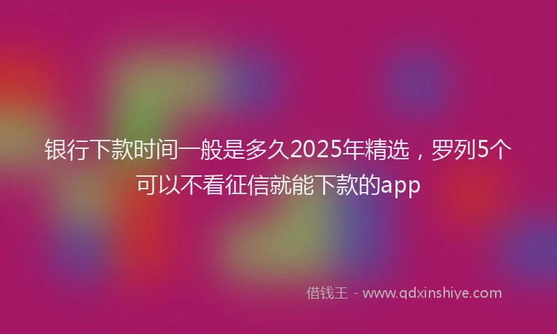 银行下款时间一般是多久2025年精选，罗列5个可以不看征信就能下款的app