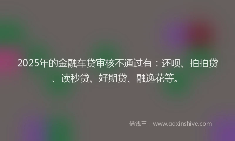 2025年的金融车贷审核不通过有：还呗、拍拍贷、读秒贷、好期贷、融逸花等。