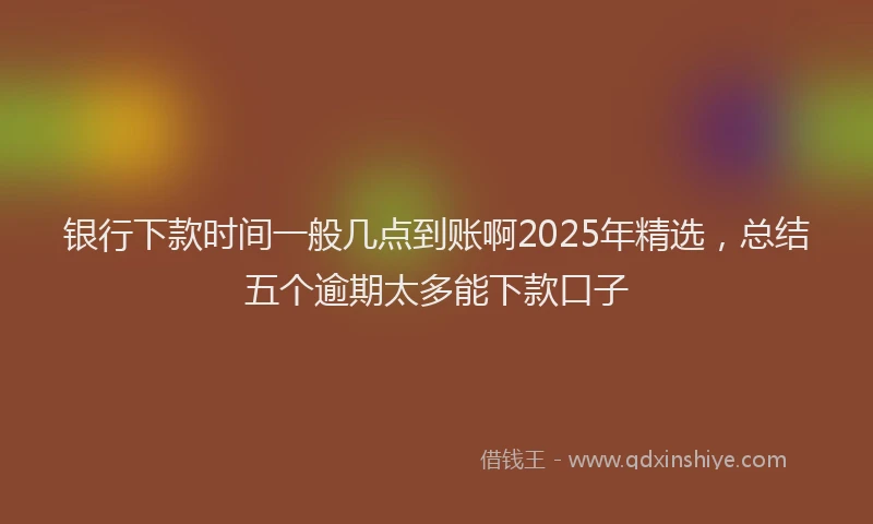 银行下款时间一般几点到账啊2025年精选，总结五个逾期太多能下款口子