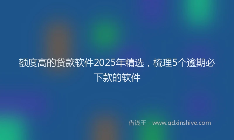 额度高的贷款软件2025年精选，梳理5个逾期必下款的软件
